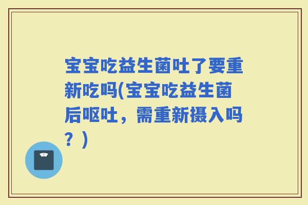 宝宝吃益生菌吐了要重新吃吗(宝宝吃益生菌后，需重新摄入吗？)