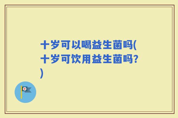 十岁可以喝益生菌吗(十岁可饮用益生菌吗？)