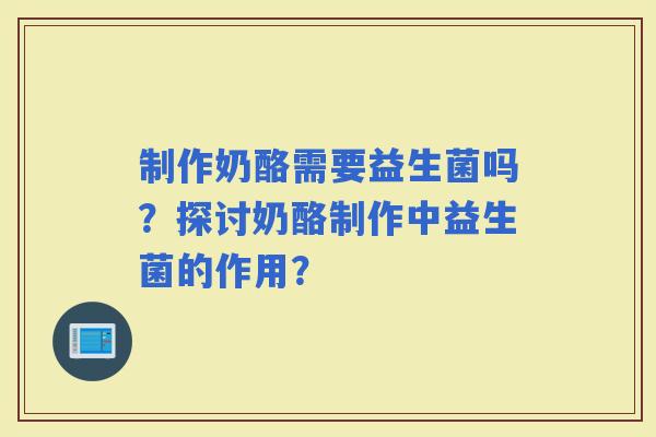 制作奶酪需要益生菌吗？探讨奶酪制作中益生菌的作用？