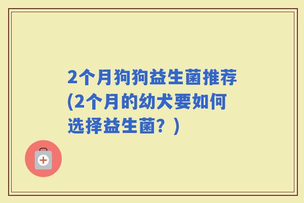 2个月狗狗益生菌推荐(2个月的幼犬要如何选择益生菌?) 2个月狗狗益生菌推荐(2个月的幼犬要如何选择益生菌?)