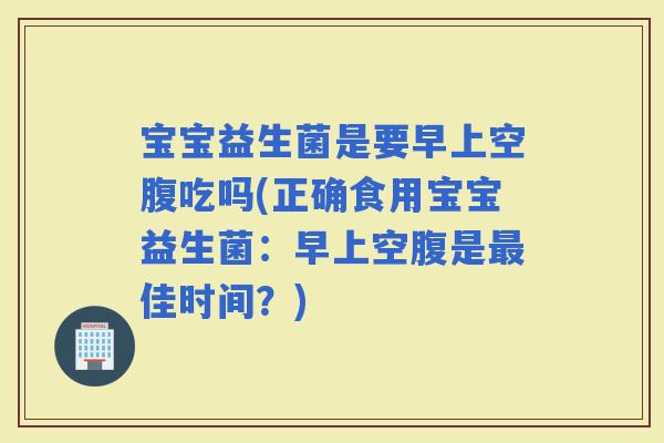 宝宝益生菌是要早上空腹吃吗(正确食用宝宝益生菌:早上空腹是佳时间?) 宝宝益生菌是要早上空腹吃吗(正确食用宝宝益生菌:早上空腹是佳时间?)