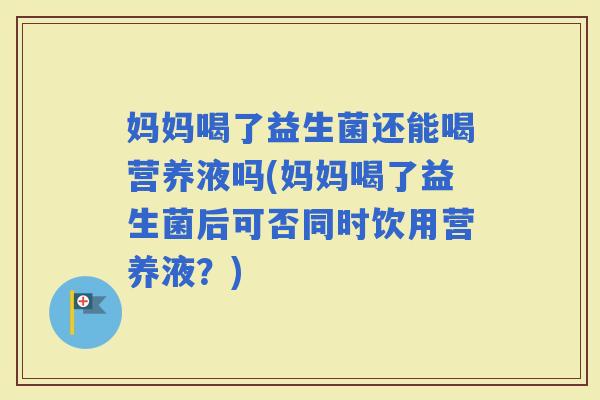 妈妈喝了益生菌还能喝营养液吗(妈妈喝了益生菌后可否同时饮用营养液?) 妈妈喝了益生菌还能喝营养液吗(妈妈喝了益生菌后可否同时饮用营养液?)