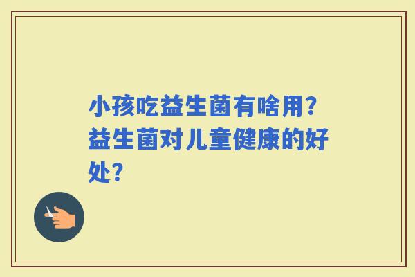 小孩吃益生菌有啥用？益生菌对儿童健康的好处？