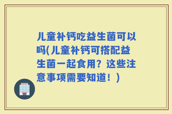 儿童补钙吃益生菌可以吗(儿童补钙可搭配益生菌一起食用？这些注意事项需要知道！)