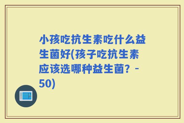 小孩吃抗生素吃什么益生菌好(孩子吃抗生素应该选哪种益生菌？-50)