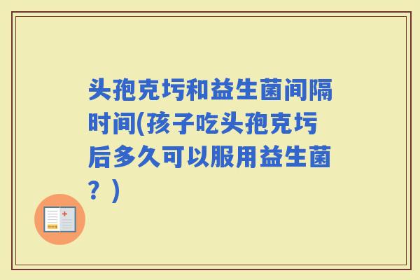 头孢克圬和益生菌间隔时间(孩子吃头孢克圬后多久可以服用益生菌?) 头孢克圬和益生菌间隔时间(孩子吃头孢克圬后多久可以服用益生菌?)