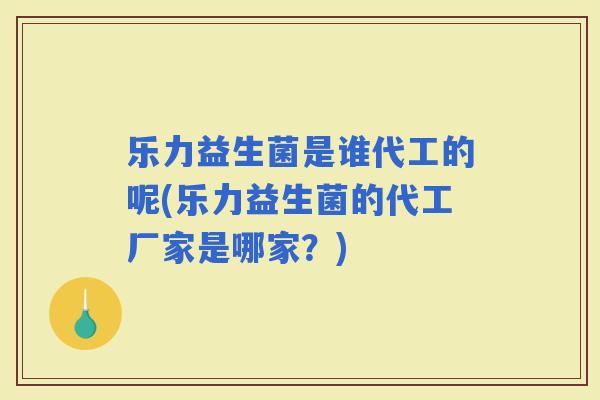乐力益生菌是谁代工的呢(乐力益生菌的代工厂家是哪家？)