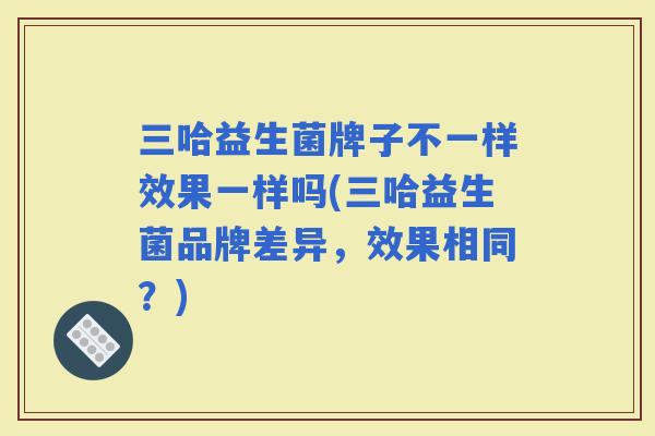三哈益生菌牌子不一样效果一样吗(三哈益生菌品牌差异,效果相同?) 三哈益生菌牌子不一样效果一样吗(三哈益生菌品牌差异,效果相同?)