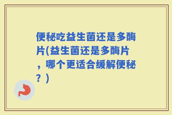 吃益生菌还是多酶片(益生菌还是多酶片,哪个更适合缓解?) 吃益生菌还是多酶片(益生菌还是多酶片,哪个更适合缓解?)