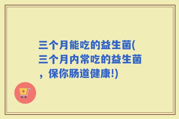 三个月能吃的益生菌(三个月内常吃的益生菌,保你肠道健康!) 三个月能吃的益生菌(三个月内常吃的益生菌,保你肠道健康!)