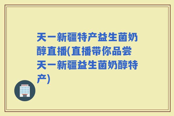天一新疆特产益生菌奶醇直播(直播带你品尝天一新疆益生菌奶醇特产) 天一新疆特产益生菌奶醇直播(直播带你品尝天一新疆益生菌奶醇特产)