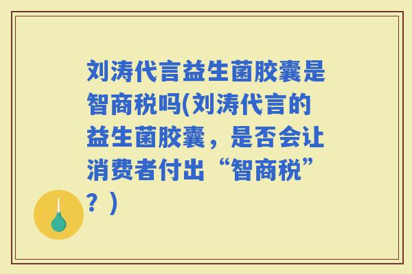 刘涛代言益生菌胶囊是智商税吗(刘涛代言的益生菌胶囊，是否会让消费者付出“智商税”？)
