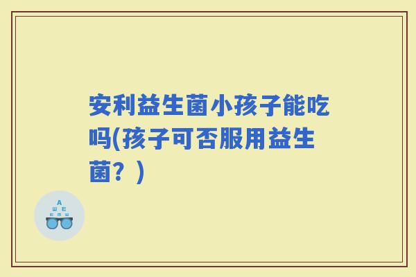 安利益生菌小孩子能吃吗(孩子可否服用益生菌？)