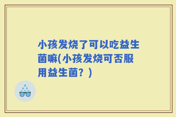 小孩发烧了可以吃益生菌嘛(小孩发烧可否服用益生菌？)