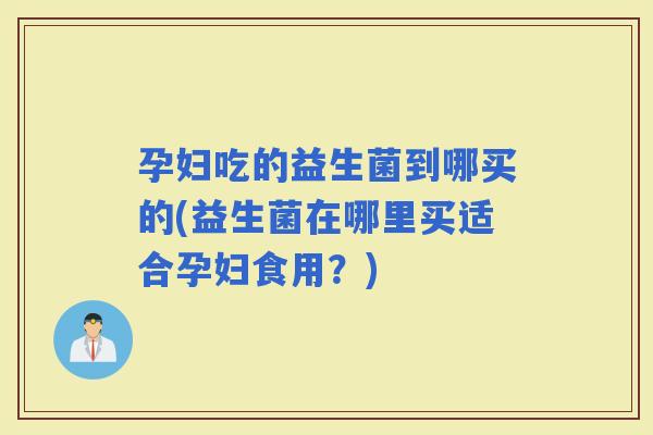 孕妇吃的益生菌到哪买的(益生菌在哪里买适合孕妇食用?) 孕妇吃的益生菌到哪买的(益生菌在哪里买适合孕妇食用?)