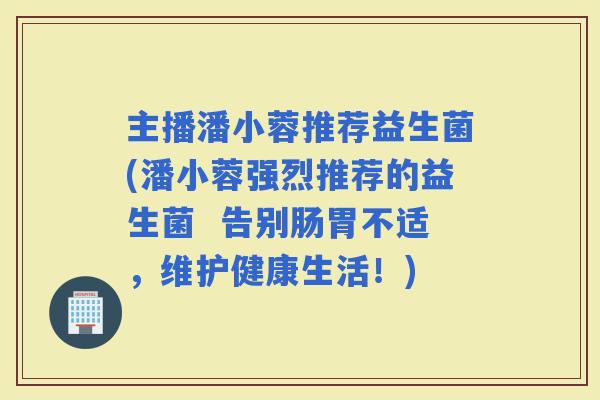 主播潘小蓉推荐益生菌(潘小蓉强烈推荐的益生菌  告别肠胃不适，维护健康生活！)