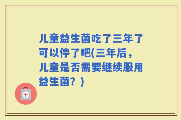 儿童益生菌吃了三年了可以停了吧(三年后，儿童是否需要继续服用益生菌？)