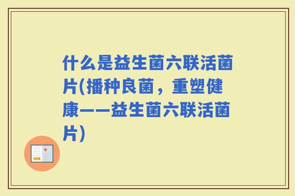 什么是益生菌六联活菌片(播种良菌,重塑健康——益生菌六联活菌片) 什么是益生菌六联活菌片(播种良菌,重塑健康——益生菌六联活菌片)