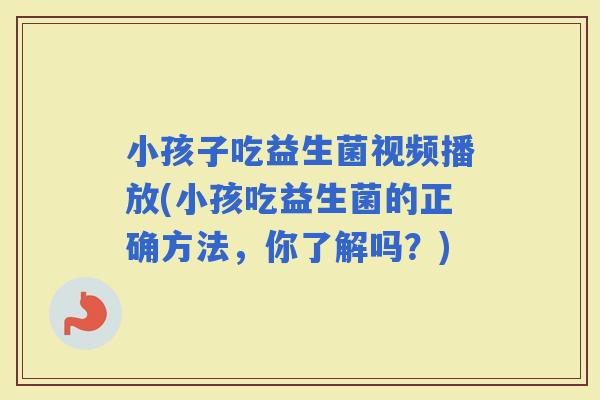 小孩子吃益生菌视频播放(小孩吃益生菌的正确方法，你了解吗？)