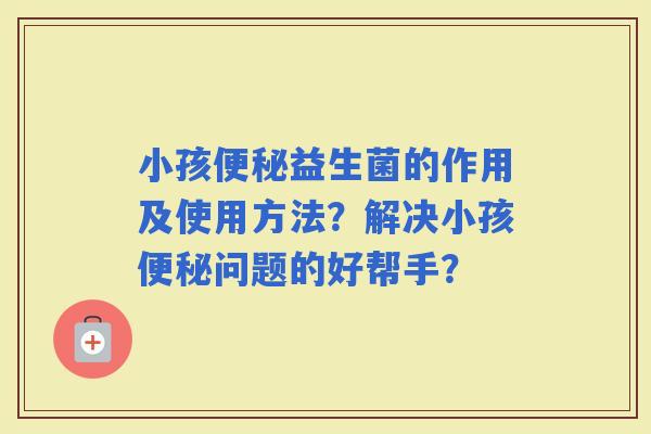 小孩益生菌的作用及使用方法?解决小孩问题的好帮手? 小孩益生菌的作用及使用方法?解决小孩问题的好帮手?