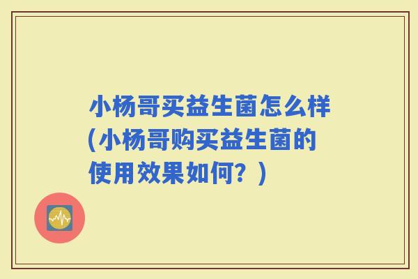 小杨哥买益生菌怎么样(小杨哥购买益生菌的使用效果如何?) 小杨哥买益生菌怎么样(小杨哥购买益生菌的使用效果如何?)