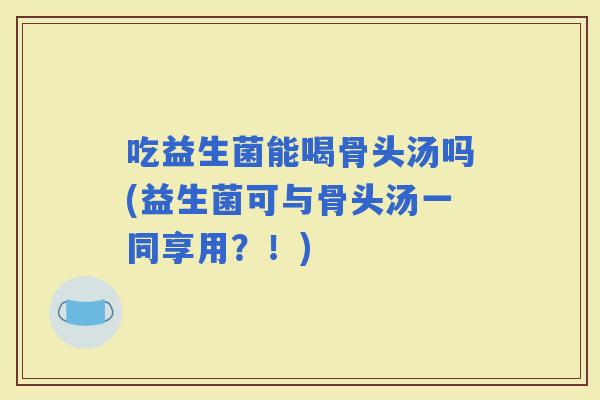 吃益生菌能喝骨头汤吗(益生菌可与骨头汤一同享用？！)