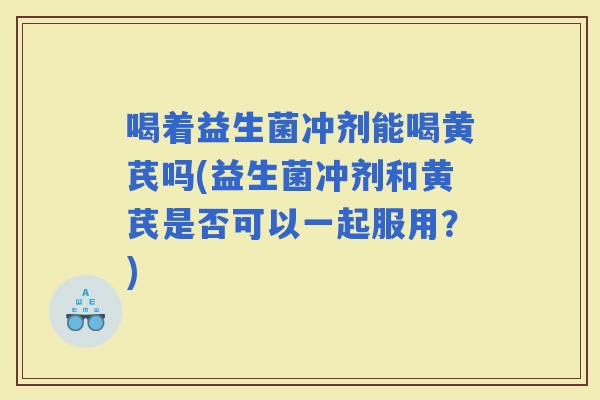 喝着益生菌冲剂能喝黄芪吗(益生菌冲剂和黄芪是否可以一起服用？)