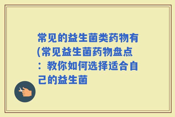 常见的益生菌类有(常见益生菌盘点:教你如何选择适合自己的益生菌 常见的益生菌类有(常见益生菌盘点:教你如何选择适合自己的益生菌