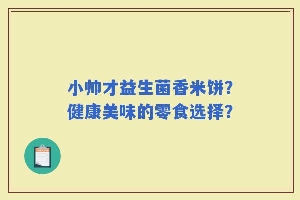 小帅才益生菌香米饼?健康美味的零食选择? 小帅才益生菌香米饼?健康美味的零食选择?