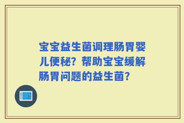 宝宝益生菌调理肠胃婴儿?帮助宝宝缓解肠胃问题的益生菌? 宝宝益生菌调理肠胃婴儿?帮助宝宝缓解肠胃问题的益生菌?