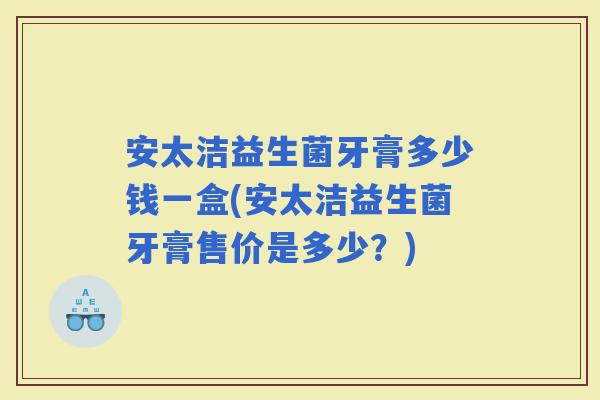 安太洁益生菌牙膏多少钱一盒(安太洁益生菌牙膏售价是多少？)