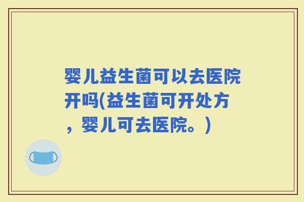 婴儿益生菌可以去医院开吗(益生菌可开处方，婴儿可去医院。)