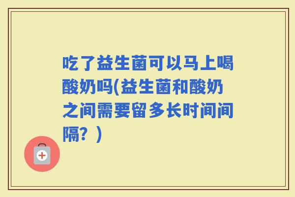 吃了益生菌可以马上喝酸奶吗(益生菌和酸奶之间需要留多长时间间隔？)