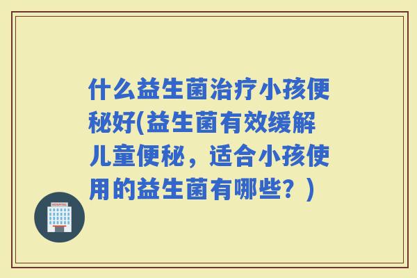 什么益生菌小孩好(益生菌有效缓解儿童，适合小孩使用的益生菌有哪些？)