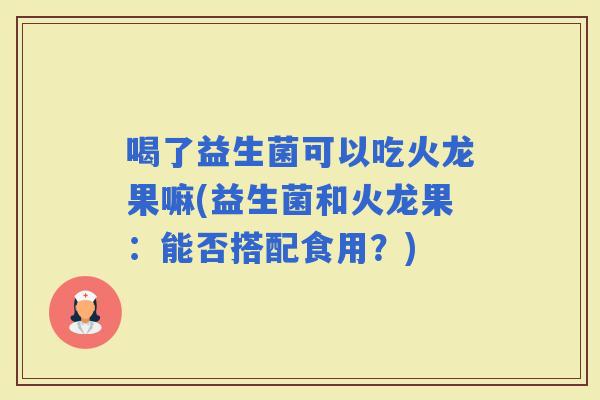 喝了益生菌可以吃火龙果嘛(益生菌和火龙果：能否搭配食用？)