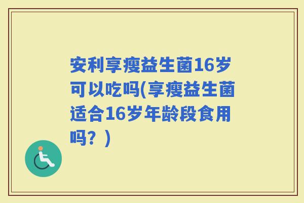 安利享瘦益生菌16岁可以吃吗(享瘦益生菌适合16岁年龄段食用吗?) 安利享瘦益生菌16岁可以吃吗(享瘦益生菌适合16岁年龄段食用吗?)