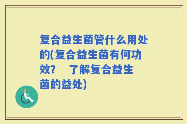 复合益生菌管什么用处的(复合益生菌有何功效？  了解复合益生菌的益处)