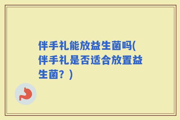 伴手礼能放益生菌吗(伴手礼是否适合放置益生菌?) 伴手礼能放益生菌吗(伴手礼是否适合放置益生菌?)