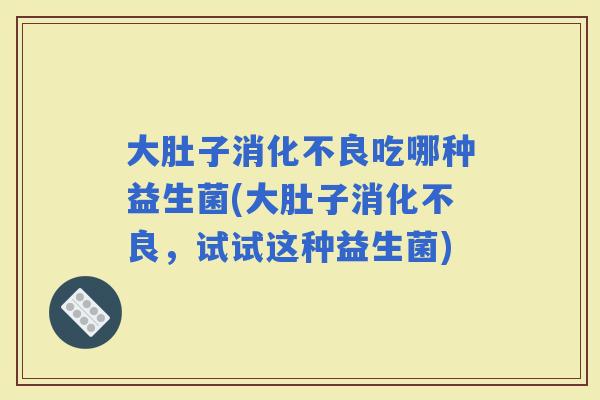 大肚子吃哪种益生菌(大肚子，试试这种益生菌)