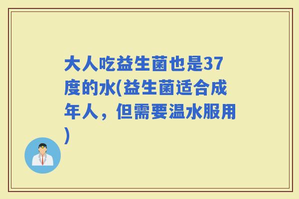 大人吃益生菌也是37度的水(益生菌适合成年人，但需要温水服用)