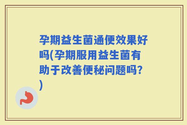 孕期益生菌通便效果好吗(孕期服用益生菌有助于改善问题吗?) 孕期益生菌通便效果好吗(孕期服用益生菌有助于改善问题吗?)