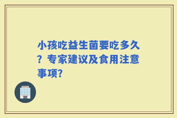 小孩吃益生菌要吃多久?专家建议及食用注意事项? 小孩吃益生菌要吃多久?专家建议及食用注意事项?