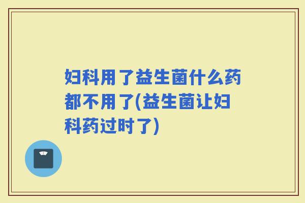 用了益生菌什么药都不用了(益生菌让药过时了)