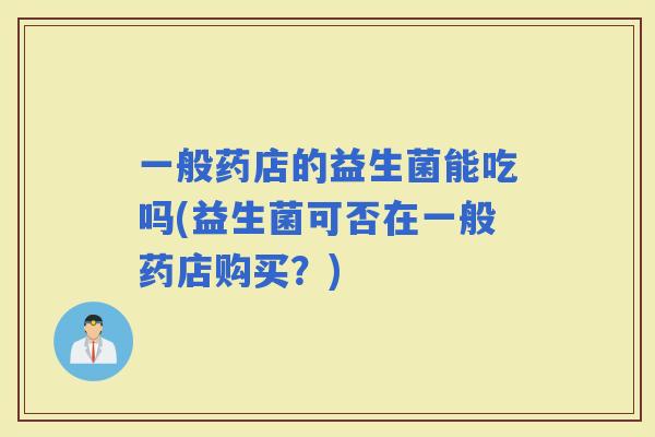 一般药店的益生菌能吃吗(益生菌可否在一般药店购买?) 一般药店的益生菌能吃吗(益生菌可否在一般药店购买?)