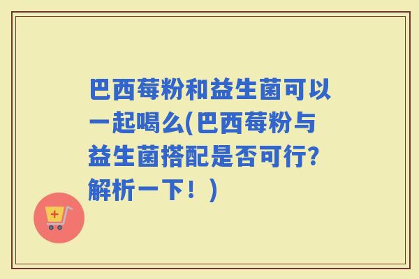 巴西莓粉和益生菌可以一起喝么(巴西莓粉与益生菌搭配是否可行？解析一下！)