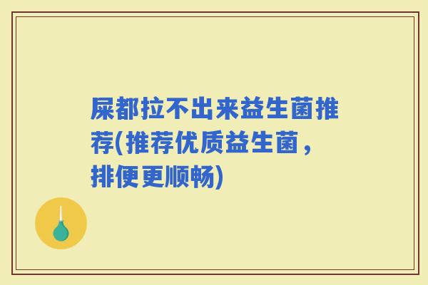 屎都拉不出来益生菌推荐(推荐优质益生菌，排便更顺畅)