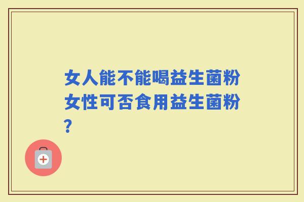 女人能不能喝益生菌粉女性可否食用益生菌粉? 女人能不能喝益生菌粉女性可否食用益生菌粉?