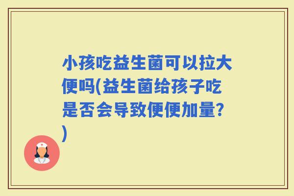 小孩吃益生菌可以拉大便吗(益生菌给孩子吃是否会导致便便加量？)