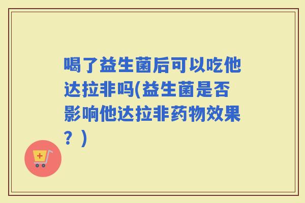喝了益生菌后可以吃他达拉非吗(益生菌是否影响他达拉非效果？)