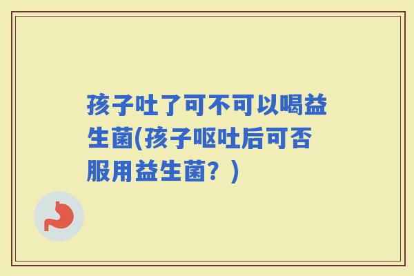 孩子吐了可不可以喝益生菌(孩子后可否服用益生菌？)